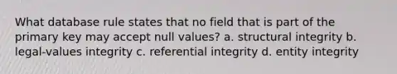 What database rule states that no field that is part of the primary key may accept null values? a. structural integrity b. legal-values integrity c. referential integrity d. entity integrity