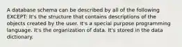 A database schema can be described by all of the following EXCEPT: It's the structure that contains descriptions of the objects created by the user. It's a special purpose programming language. It's the organization of data. It's stored in the data dictionary.