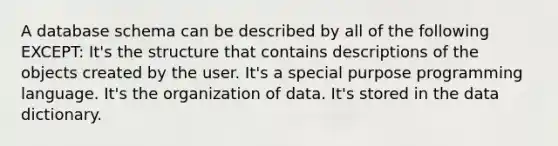 A database schema can be described by all of the following EXCEPT: It's the structure that contains descriptions of the objects created by the user. It's a special purpose programming language. It's the organization of data. It's stored in the data dictionary.