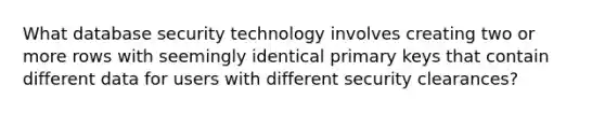 What database security technology involves creating two or more rows with seemingly identical primary keys that contain different data for users with different security clearances?