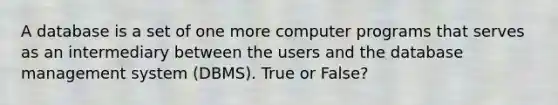 A database is a set of one more computer programs that serves as an intermediary between the users and the database management system (DBMS). True or False?