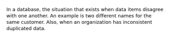 In a database, the situation that exists when data items disagree with one another. An example is two different names for the same customer. Also, when an organization has inconsistent duplicated data.