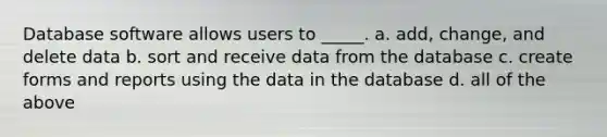 Database software allows users to _____. a. add, change, and delete data b. sort and receive data from the database c. create forms and reports using the data in the database d. all of the above