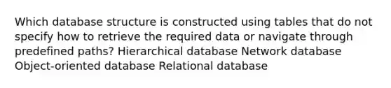 Which database structure is constructed using tables that do not specify how to retrieve the required data or navigate through predefined paths? Hierarchical database Network database Object-oriented database Relational database