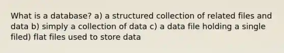 What is a database? a) a structured collection of related files and data b) simply a collection of data c) a data file holding a single filed) flat files used to store data