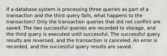 If a database system is processing three queries as part of a transaction and the third query fails, what happens to the transaction? Only the transaction queries that did not conflict are saved. The two successful queries are recorded to storage, and the third query is executed until successful. The successful query results are reversed, and the transaction is canceled. An error is recorded, and the successful query results are saved.