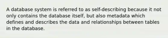 A database system is referred to as self-describing because it not only contains the database itself, but also metadata which defines and describes the data and relationships between tables in the database.