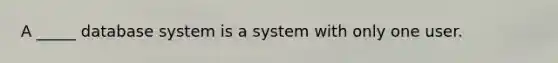 A _____ database system is a system with only one user.