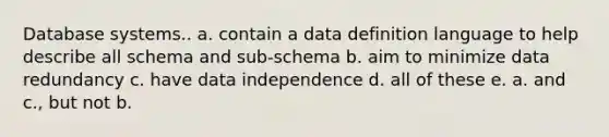 Database systems.. a. contain a data definition language to help describe all schema and sub-schema b. aim to minimize data redundancy c. have data independence d. all of these e. a. and c., but not b.