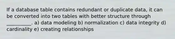 If a database table contains redundant or duplicate​ data, it can be converted into two tables with better structure through​ __________. a) data modeling b) normalization c) data integrity d) cardinality e) creating relationships