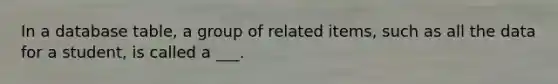 In a database table, a group of related items, such as all the data for a student, is called a ___.