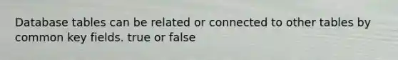 Database tables can be related or connected to other tables by common key fields. true or false