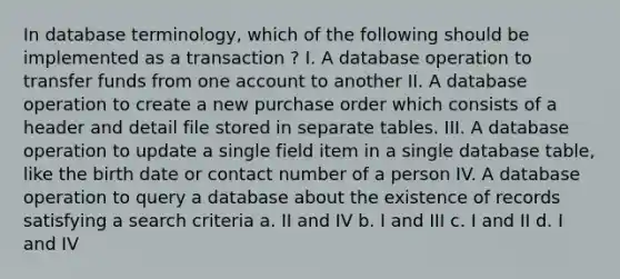 In database terminology, which of the following should be implemented as a transaction ? I. A database operation to transfer funds from one account to another II. A database operation to create a new purchase order which consists of a header and detail file stored in separate tables. III. A database operation to update a single field item in a single database table, like the birth date or contact number of a person IV. A database operation to query a database about the existence of records satisfying a search criteria a. II and IV b. I and III c. I and II d. I and IV