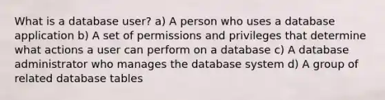 What is a database user? a) A person who uses a database application b) A set of permissions and privileges that determine what actions a user can perform on a database c) A database administrator who manages the database system d) A group of related database tables