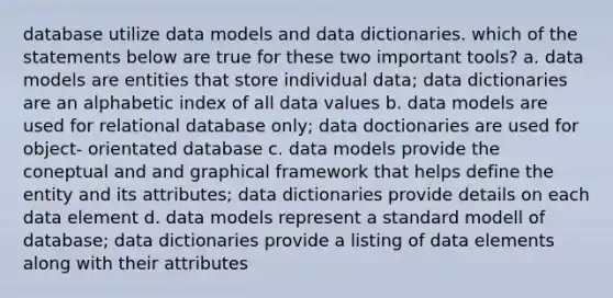 database utilize data models and data dictionaries. which of the statements below are true for these two important tools? a. data models are entities that store individual data; data dictionaries are an alphabetic index of all data values b. data models are used for relational database only; data doctionaries are used for object- orientated database c. data models provide the coneptual and and graphical framework that helps define the entity and its attributes; data dictionaries provide details on each data element d. data models represent a standard modell of database; data dictionaries provide a listing of data elements along with their attributes