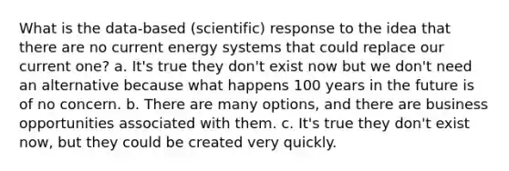 What is the data-based (scientific) response to the idea that there are no current energy systems that could replace our current one? a. It's true they don't exist now but we don't need an alternative because what happens 100 years in the future is of no concern. b. There are many options, and there are business opportunities associated with them. c. It's true they don't exist now, but they could be created very quickly.