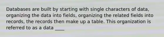 Databases are built by starting with single characters of data, organizing the data into fields, organizing the related fields into records, the records then make up a table. This organization is referred to as a data ____