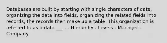 Databases are built by starting with single characters of data, organizing the data into fields, organizing the related fields into records, the records then make up a table. This organization is referred to as a data ___ . - Hierarchy - Levels - Manager - Company