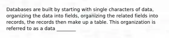 Databases are built by starting with single characters of data, organizing the data into fields, organizing the related fields into records, the records then make up a table. This organization is referred to as a data ________