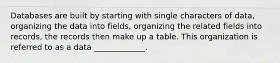 Databases are built by starting with single characters of data, organizing the data into fields, organizing the related fields into records, the records then make up a table. This organization is referred to as a data _____________.