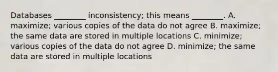 Databases ________ inconsistency; this means ________. A. maximize; various copies of the data do not agree B. maximize; the same data are stored in multiple locations C. minimize; various copies of the data do not agree D. minimize; the same data are stored in multiple locations