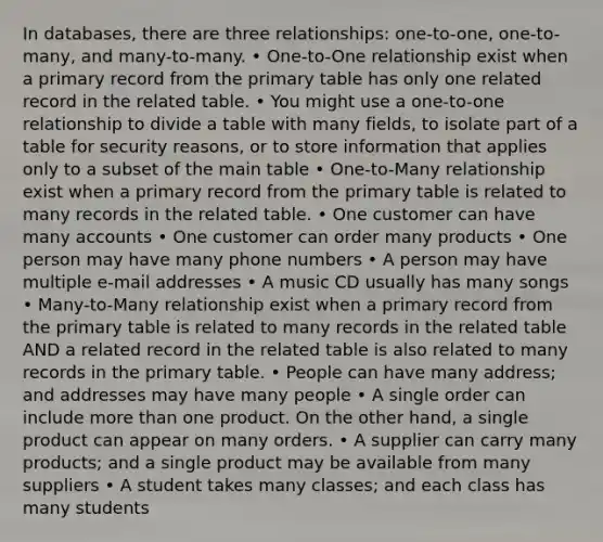 In databases, there are three relationships: one-to-one, one-to-many, and many-to-many. • One-to-One relationship exist when a primary record from the primary table has only one related record in the related table. • You might use a one-to-one relationship to divide a table with many fields, to isolate part of a table for security reasons, or to store information that applies only to a subset of the main table • One-to-Many relationship exist when a primary record from the primary table is related to many records in the related table. • One customer can have many accounts • One customer can order many products • One person may have many phone numbers • A person may have multiple e-mail addresses • A music CD usually has many songs • Many-to-Many relationship exist when a primary record from the primary table is related to many records in the related table AND a related record in the related table is also related to many records in the primary table. • People can have many address; and addresses may have many people • A single order can include <a href='https://www.questionai.com/knowledge/keWHlEPx42-more-than' class='anchor-knowledge'>more than</a> one product. On the other hand, a single product can appear on many orders. • A supplier can carry many products; and a single product may be available from many suppliers • A student takes many classes; and each class has many students