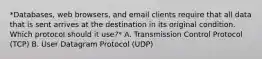 *Databases, web browsers, and email clients require that all data that is sent arrives at the destination in its original condition. Which protocol should it use?* A. Transmission Control Protocol (TCP) B. User Datagram Protocol (UDP)