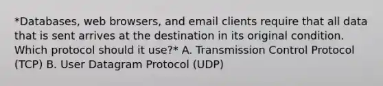 *Databases, web browsers, and email clients require that all data that is sent arrives at the destination in its original condition. Which protocol should it use?* A. Transmission Control Protocol (TCP) B. User Datagram Protocol (UDP)