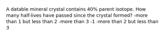 A datable mineral crystal contains 40% parent isotope. How many half-lives have passed since the crystal formed? -more than 1 but less than 2 -more than 3 -1 -more than 2 but less than 3