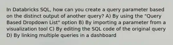 In Databricks SQL, how can you create a query parameter based on the distinct output of another query? A) By using the "Query Based Dropdown List" option B) By importing a parameter from a visualization tool C) By editing the SQL code of the original query D) By linking multiple queries in a dashboard