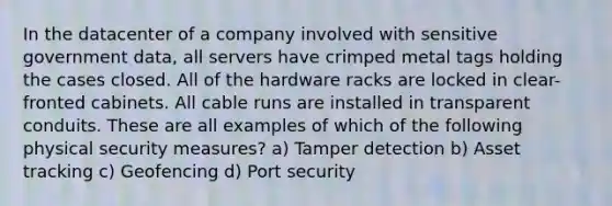 In the datacenter of a company involved with sensitive government data, all servers have crimped metal tags holding the cases closed. All of the hardware racks are locked in clear-fronted cabinets. All cable runs are installed in transparent conduits. These are all examples of which of the following physical security measures? a) Tamper detection b) Asset tracking c) Geofencing d) Port security