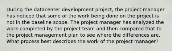 During the datacenter development project, the project manager has noticed that some of the work being done on the project is not in the baseline scope. The project manager has analyzed the work completed by the project team and then compared that to the project management plan to see where the differences are. What process best describes the work of the project manager?