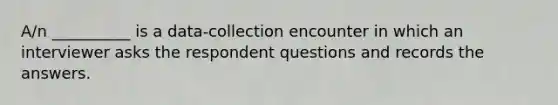 A/n __________ is a data-collection encounter in which an interviewer asks the respondent questions and records the answers.