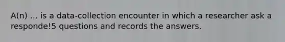 A(n) ... is a data-collection encounter in which a researcher ask a responde!5 questions and records the answers.