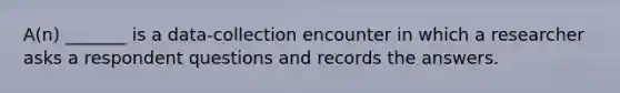 A(n) _______ is a data-collection encounter in which a researcher asks a respondent questions and records the answers.