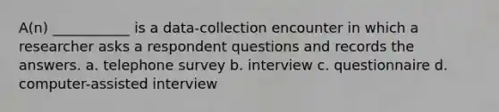 A(n) ___________ is a data-collection encounter in which a researcher asks a respondent questions and records the answers. a. telephone survey b. interview c. questionnaire d. computer-assisted interview