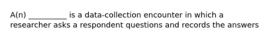 A(n) __________ is a data-collection encounter in which a researcher asks a respondent questions and records the answers