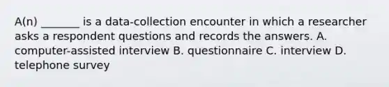 A(n) _______ is a data-collection encounter in which a researcher asks a respondent questions and records the answers. A. computer-assisted interview B. questionnaire C. interview D. telephone survey