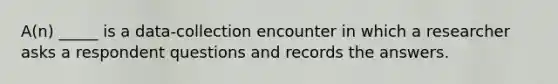 A(n) _____ is a data-collection encounter in which a researcher asks a respondent questions and records the answers.