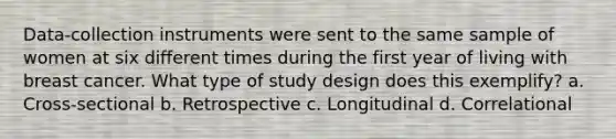 Data-collection instruments were sent to the same sample of women at six different times during the first year of living with breast cancer. What type of study design does this exemplify? a. Cross-sectional b. Retrospective c. Longitudinal d. Correlational