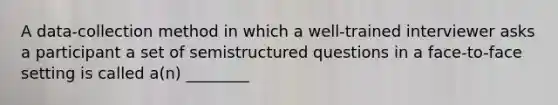 A data-collection method in which a well-trained interviewer asks a participant a set of semistructured questions in a face-to-face setting is called a(n) ________