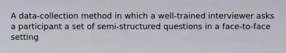 A data-collection method in which a well-trained interviewer asks a participant a set of semi-structured questions in a face-to-face setting