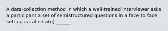 A data-collection method in which a well-trained interviewer asks a participant a set of semistructured questions in a face-to-face setting is called a(n) ______.