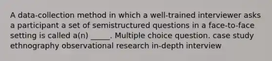 A data-collection method in which a well-trained interviewer asks a participant a set of semistructured questions in a face-to-face setting is called a(n) _____. Multiple choice question. case study ethnography observational research in-depth interview