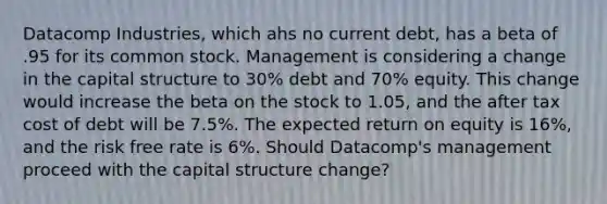 Datacomp Industries, which ahs no current debt, has a beta of .95 for its common stock. Management is considering a change in the capital structure to 30% debt and 70% equity. This change would increase the beta on the stock to 1.05, and the after tax cost of debt will be 7.5%. The expected return on equity is 16%, and the risk free rate is 6%. Should Datacomp's management proceed with the capital structure change?