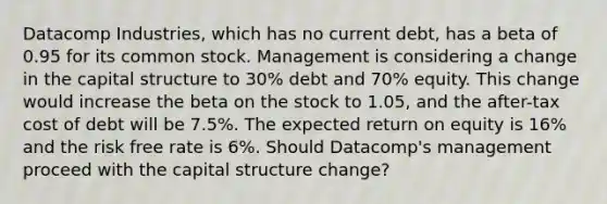 Datacomp Industries, which has no current debt, has a beta of 0.95 for its common stock. Management is considering a change in the capital structure to 30% debt and 70% equity. This change would increase the beta on the stock to 1.05, and the after-tax cost of debt will be 7.5%. The expected return on equity is 16% and the risk free rate is 6%. Should Datacomp's management proceed with the capital structure change?