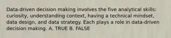 Data-driven decision making involves the five analytical skills: curiosity, understanding context, having a technical mindset, data design, and data strategy. Each plays a role in data-driven decision making. A. TRUE B. FALSE