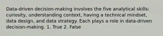 Data-driven decision-making involves the five analytical skills: curiosity, understanding context, having a technical mindset, data design, and data strategy. Each plays a role in data-driven decision-making. 1. True 2. False