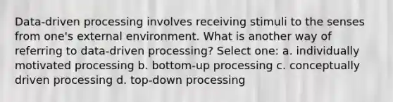 Data-driven processing involves receiving stimuli to the senses from one's external environment. What is another way of referring to data-driven processing? Select one: a. individually motivated processing b. bottom-up processing c. conceptually driven processing d. top-down processing