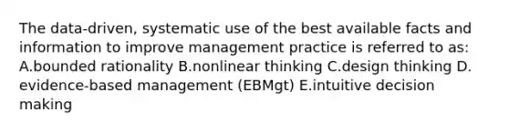 The​ data-driven, systematic use of the best available facts and information to improve management practice is referred to​ as: A.bounded rationality B.nonlinear thinking C.design thinking D.​evidence-based management​ (EBMgt) E.intuitive decision making